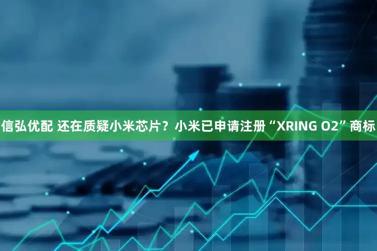信弘优配 还在质疑小米芯片？小米已申请注册“XRING O2”商标