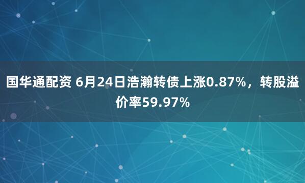 国华通配资 6月24日浩瀚转债上涨0.87%，转股溢价率59.97%