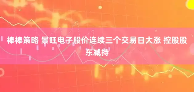 棒棒策略 景旺电子股价连续三个交易日大涨 控股股东减持