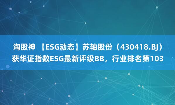 淘股神 【ESG动态】苏轴股份（430418.BJ）获华证指数ESG最新评级BB，行业排名第103