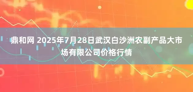 鼎和网 2025年7月28日武汉白沙洲农副产品大市场有限公司价格行情