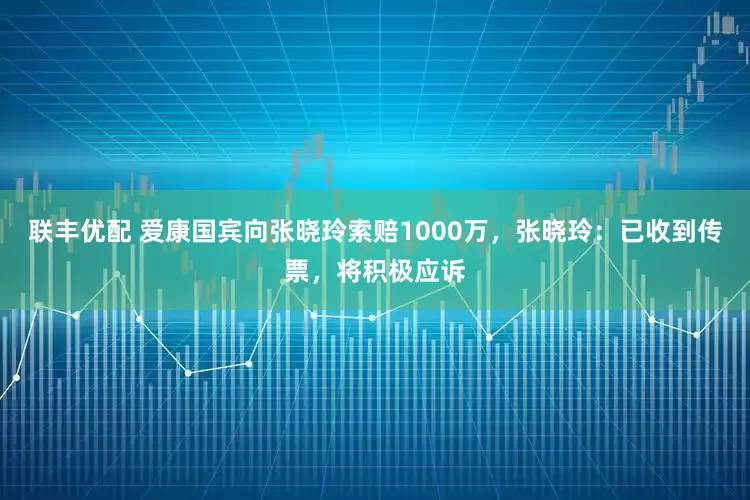联丰优配 爱康国宾向张晓玲索赔1000万，张晓玲：已收到传票，将积极应诉