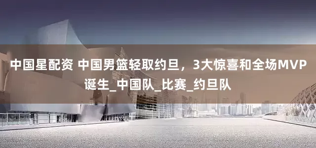 中国星配资 中国男篮轻取约旦，3大惊喜和全场MVP诞生_中国队_比赛_约旦队