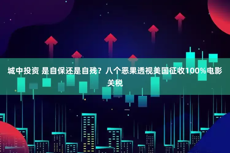 城中投资 是自保还是自残？八个恶果透视美国征收100%电影关税