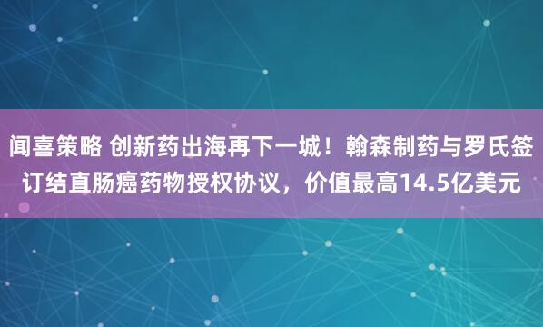 闻喜策略 创新药出海再下一城！翰森制药与罗氏签订结直肠癌药物授权协议，价值最高14.5亿美元