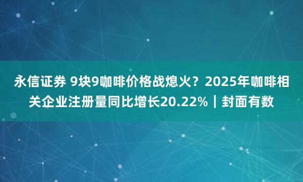 永信证券 9块9咖啡价格战熄火？2025年咖啡相关企业注册量同比增长20.22%｜封面有数