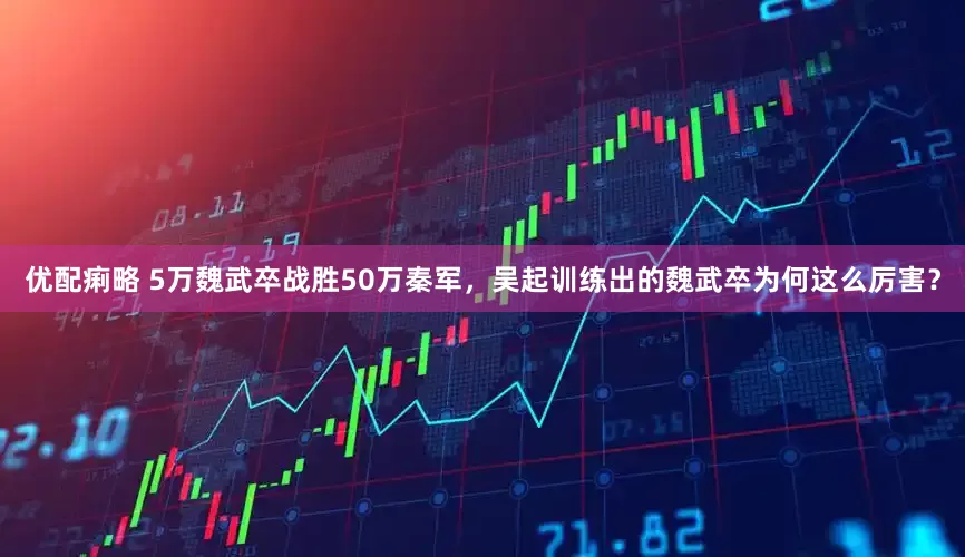 优配痢略 5万魏武卒战胜50万秦军，吴起训练出的魏武卒为何这么厉害？