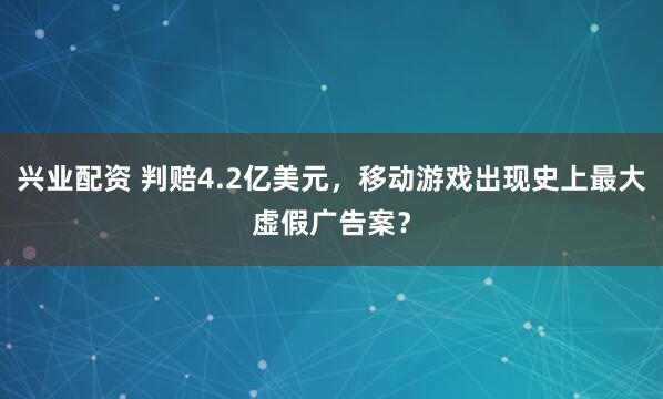 兴业配资 判赔4.2亿美元，移动游戏出现史上最大虚假广告案？