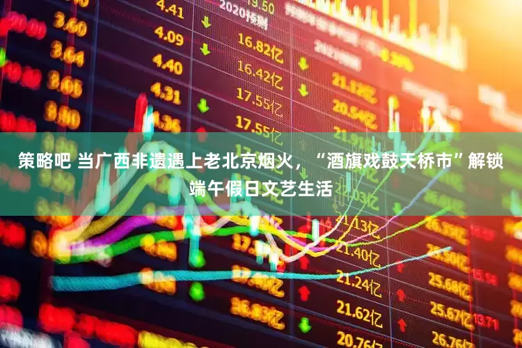 策略吧 当广西非遗遇上老北京烟火，“酒旗戏鼓天桥市”解锁端午假日文艺生活